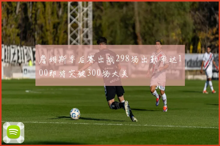 詹姆斯季后赛出战298场出勤率达100即将突破300场大关