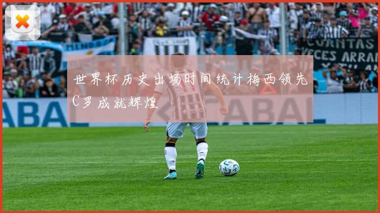 世界杯历史出场时间统计梅西领先C罗成就辉煌