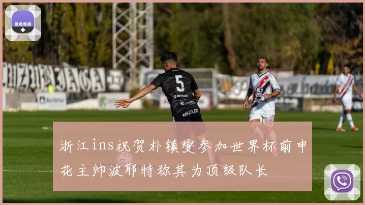 浙江ins祝贺朴镇燮参加世界杯前申花主帅波耶特称其为顶级队长