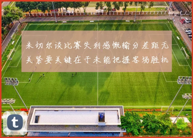 米切尔谈比赛失利感慨输分差距无关紧要关键在于未能把握客场胜机