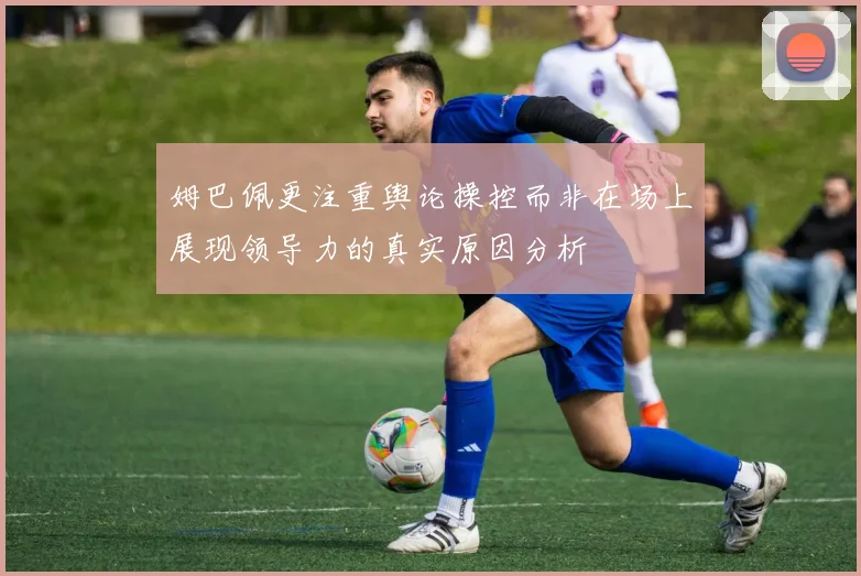 姆巴佩更注重舆论操控而非在场上展现领导力的真实原因分析