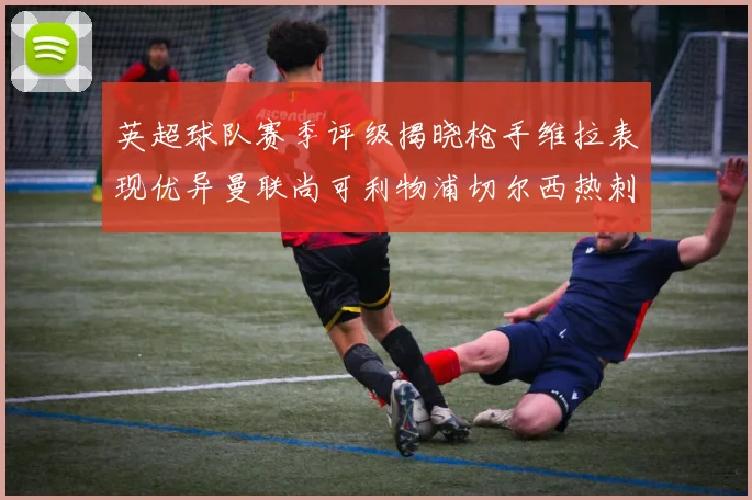 英超球队赛季评级揭晓枪手维拉表现优异曼联尚可利物浦切尔西热刺需努力