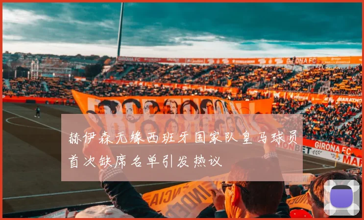 赫伊森无缘西班牙国家队皇马球员首次缺席名单引发热议