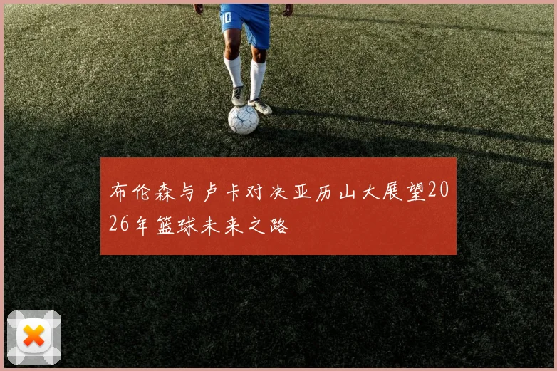 布伦森与卢卡对决亚历山大展望2026年篮球未来之路