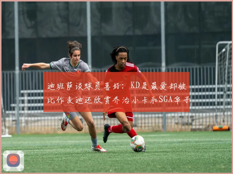 迪班萨谈球员喜好：KD是最爱却被比作麦迪还欣赏乔治小卡和SGA华子