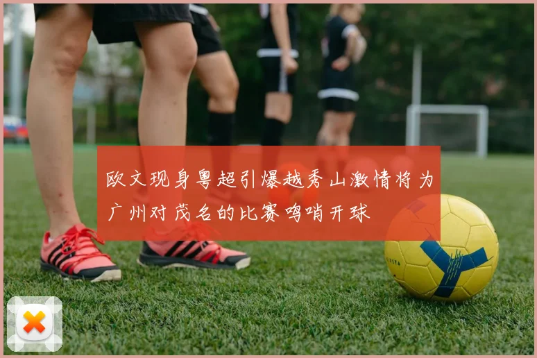 欧文现身粤超引爆越秀山激情将为广州对茂名的比赛鸣哨开球