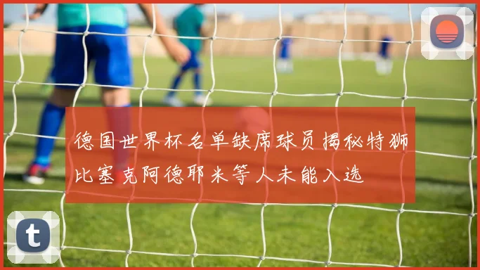 德国世界杯名单缺席球员揭秘特狮比塞克阿德耶米等人未能入选