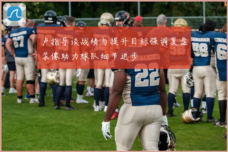 卢指导谈战绩与提升目标强调复盘录像助力球队细节进步